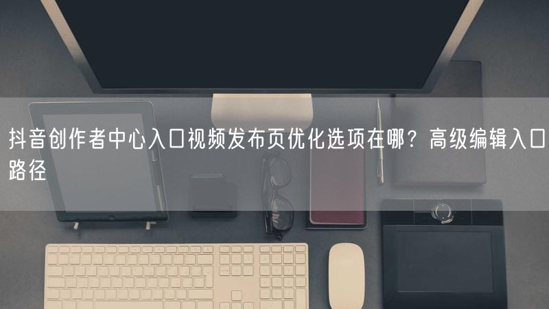 抖音创作者中心入口视频发布页优化选项在哪？高级编辑入口路径