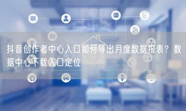 抖音创作者中心入口如何导出月度数据报表？数据中心下载入口定位