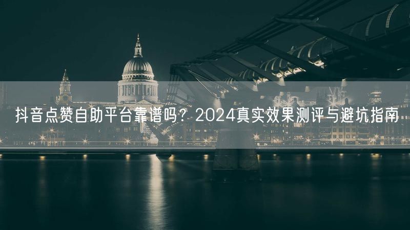 抖音点赞自助平台靠谱吗？2024真实效果测评与避坑指南