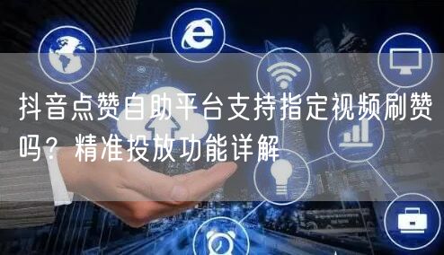 抖音点赞自助平台支持指定视频刷赞吗？精准投放功能详解